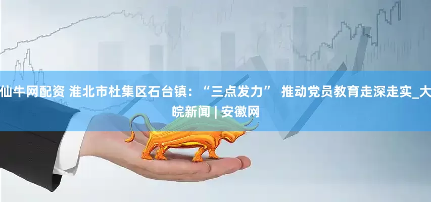 仙牛网配资 淮北市杜集区石台镇：“三点发力”  推动党员教育走深走实_大皖新闻 | 安徽网
