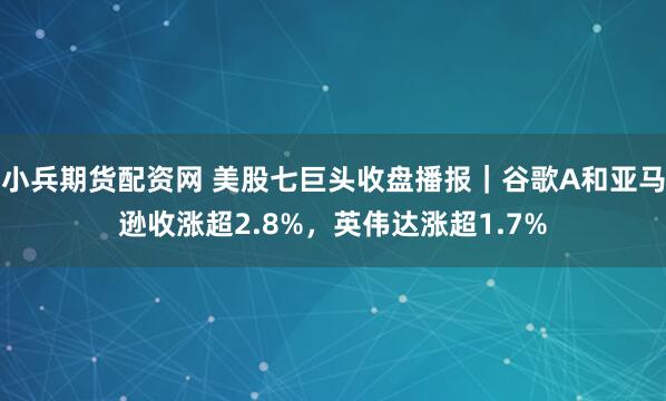 小兵期货配资网 美股七巨头收盘播报｜谷歌A和亚马逊收涨超2.8%，英伟达涨超1.7%