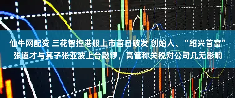 仙牛网配资 三花智控港股上市首日破发 创始人、“绍兴首富”张道才与其子张亚波上台敲锣，高管称关税对公司几无影响