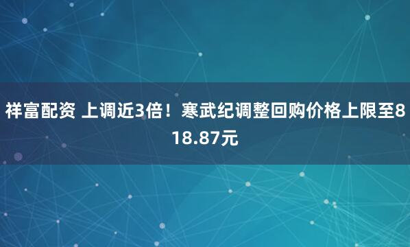 祥富配资 上调近3倍！寒武纪调整回购价格上限至818.87元