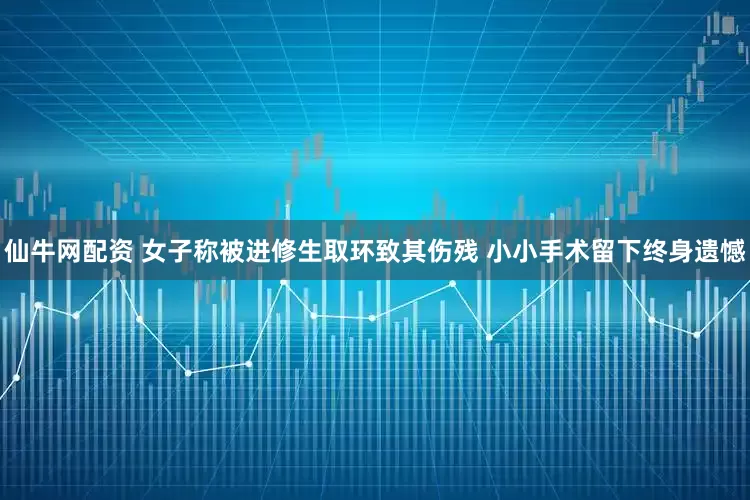仙牛网配资 女子称被进修生取环致其伤残 小小手术留下终身遗憾