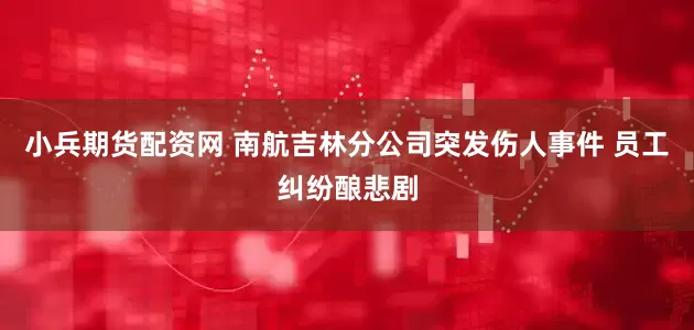 小兵期货配资网 南航吉林分公司突发伤人事件 员工纠纷酿悲剧