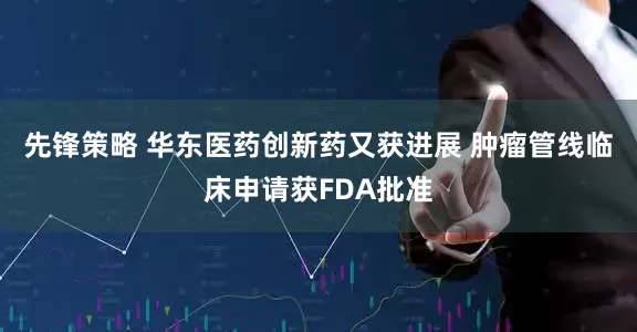 先锋策略 华东医药创新药又获进展 肿瘤管线临床申请获FDA批准