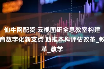 仙牛网配资 云视图研全息教室构建教育数字化新支点 助推本科评估改革_教学