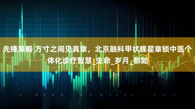 先锋策略 方寸之间见真章，北京融科甲状腺翟章锁中医个体化诊疗智慧_生命_岁月_都如