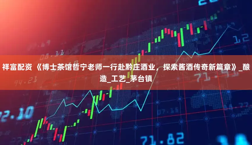祥富配资 《博士茶馆哲宁老师一行赴黔庄酒业，探索酱酒传奇新篇章》_酿造_工艺_茅台镇