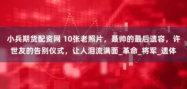 小兵期货配资网 10张老照片，聂帅的最后遗容，许世友的告别仪式，让人泪流满面_革命_将军_遗体