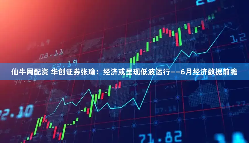 仙牛网配资 华创证券张瑜：经济或呈现低波运行——6月经济数据前瞻