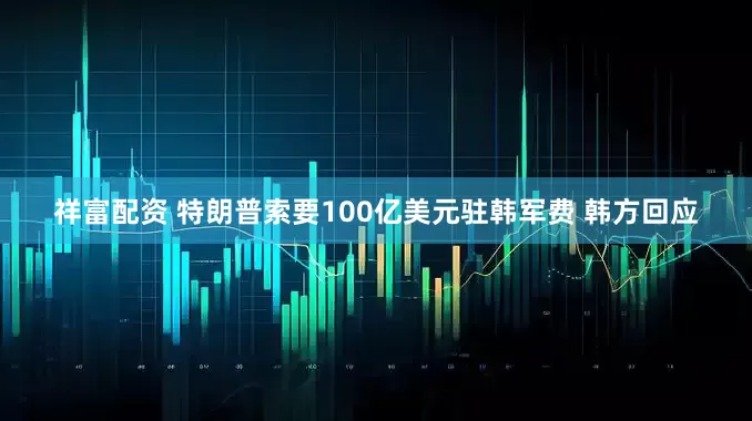 祥富配资 特朗普索要100亿美元驻韩军费 韩方回应