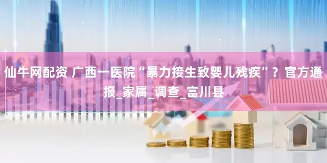 仙牛网配资 广西一医院“暴力接生致婴儿残疾”？官方通报_家属_调查_富川县