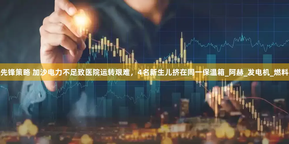 先锋策略 加沙电力不足致医院运转艰难，4名新生儿挤在同一保温箱_阿赫_发电机_燃料