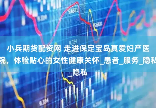 小兵期货配资网 走进保定宝岛真爱妇产医院，体验贴心的女性健康关怀_患者_服务_隐私