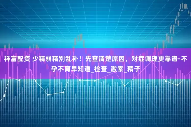 祥富配资 少精弱精别乱补！先查清楚原因，对症调理更靠谱-不孕不育早知道_检查_激素_精子
