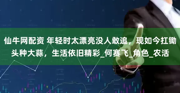 仙牛网配资 年轻时太漂亮没人敢追，现如今扛锄头种大蒜，生活依旧精彩_何赛飞_角色_农活