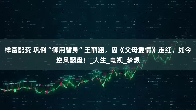 祥富配资 巩俐“御用替身”王丽涵，因《父母爱情》走红，如今逆风翻盘！_人生_电视_梦想