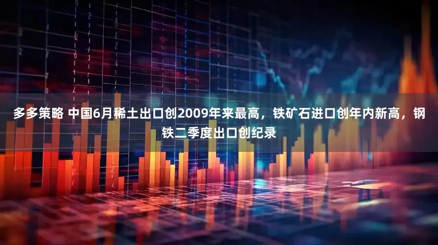 多多策略 中国6月稀土出口创2009年来最高，铁矿石进口创年内新高，钢铁二季度出口创纪录
