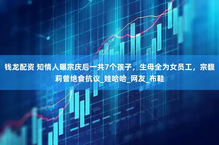 钱龙配资 知情人曝宗庆后一共7个孩子，生母全为女员工，宗馥莉曾绝食抗议_娃哈哈_网友_布鞋