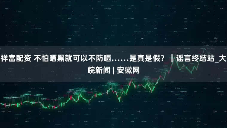祥富配资 不怕晒黑就可以不防晒……是真是假？｜谣言终结站_大皖新闻 | 安徽网
