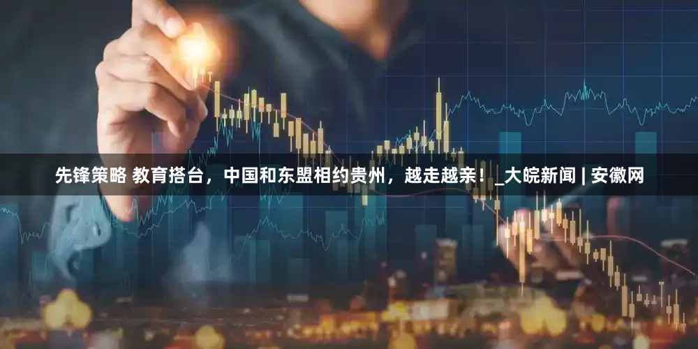先锋策略 教育搭台，中国和东盟相约贵州，越走越亲！_大皖新闻 | 安徽网