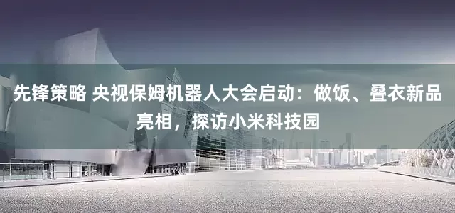 先锋策略 央视保姆机器人大会启动：做饭、叠衣新品亮相，探访小米科技园
