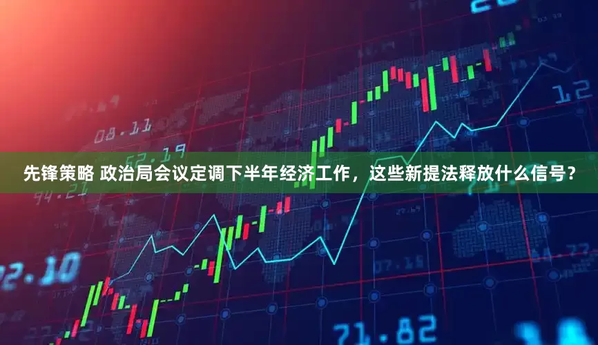 先锋策略 政治局会议定调下半年经济工作，这些新提法释放什么信号？