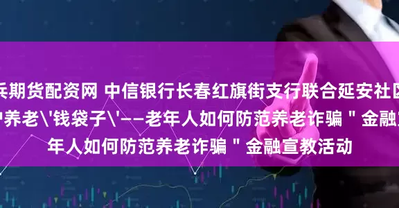 小兵期货配资网 中信银行长春红旗街支行联合延安社区开展＂守护养老'钱袋子'——老年人如何防范养老诈骗＂金融宣教活动